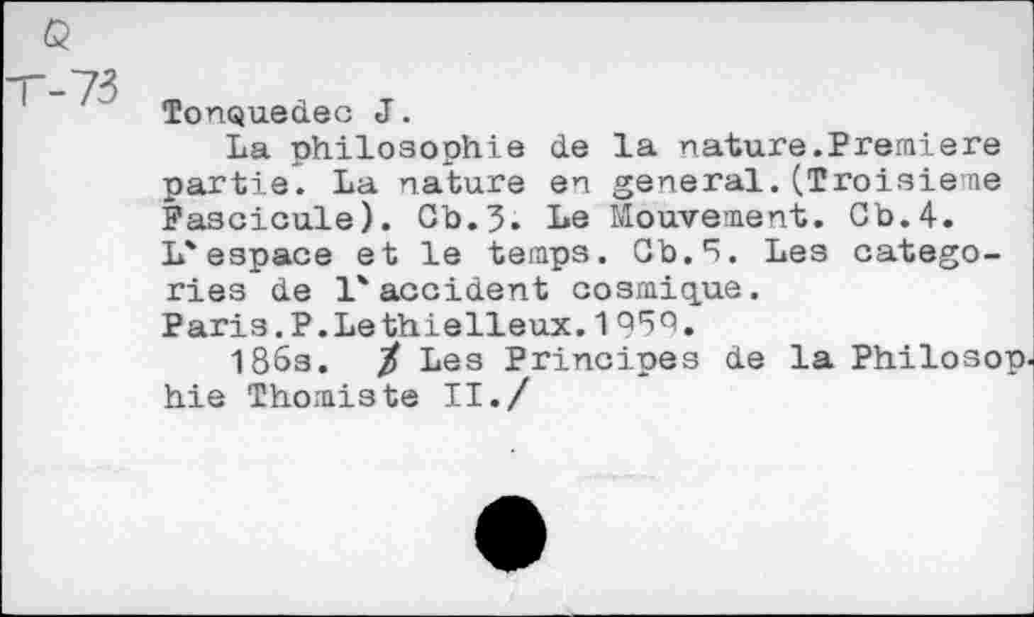 ﻿73
TonQued.ec J.
La philosophie de la nature.Premiere partie. La nature en general.(Troisième Fascicule). Gb.3. Le Mouvement. Cb.4. L'espace et le temps. Gb.5. Les categories de l'accident cosmique. Paris.P.Lethielleux. 195b.
186s. / Les Principes de la Philosop hie Thomiste II./